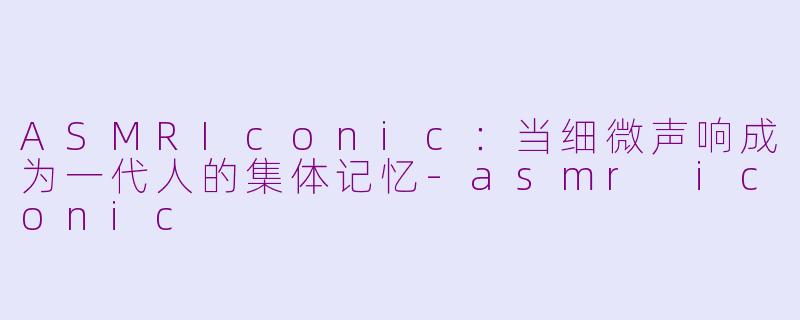 ASMRIconic：当细微声响成为一代人的集体记忆-asmr iconic