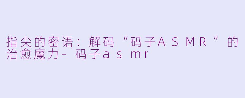 指尖的密语:解码“码子ASMR”的治愈魔力-码子asmr