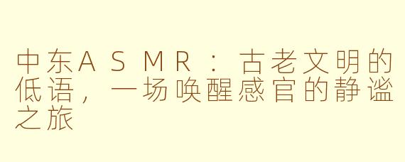 中东ASMR：古老文明的低语，一场唤醒感官的静谧之旅
