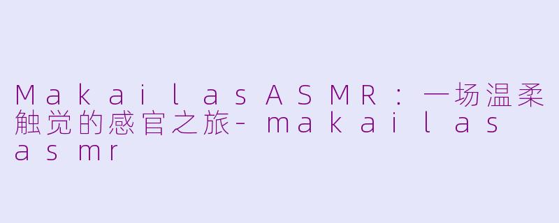 MakailasASMR:一场温柔触觉的感官之旅-makailas asmr