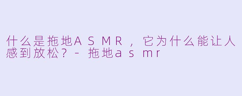 什么是拖地ASMR,它为什么能让人感到放松?-拖地asmr
