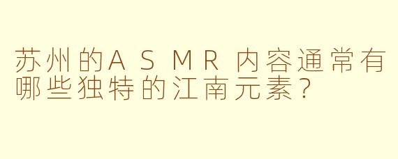 苏州的ASMR内容通常有哪些独特的江南元素？
