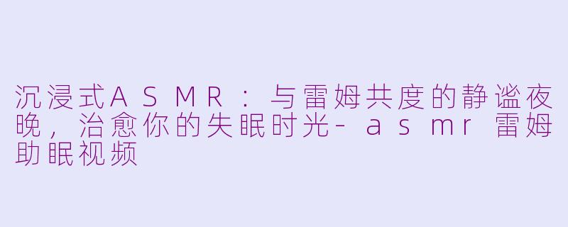 沉浸式ASMR：与雷姆共度的静谧夜晚，治愈你的失眠时光-asmr雷姆助眠视频