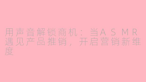 用声音解锁商机：当ASMR遇见产品推销，开启营销新维度