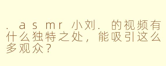 .asmr小刘.的视频有什么独特之处，能吸引这么多观众？