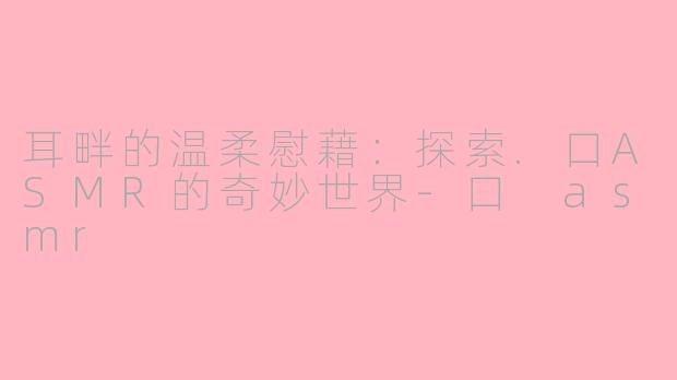 耳畔的温柔慰藉:探索.口ASMR的奇妙世界-口 asmr