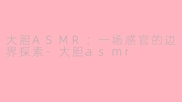 大胆ASMR：一场感官的边界探索-大胆asmr