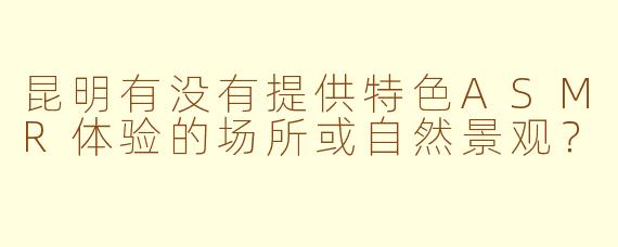 昆明有没有提供特色ASMR体验的场所或自然景观?