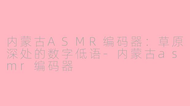 内蒙古ASMR编码器:草原深处的数字低语-内蒙古asmr编码器