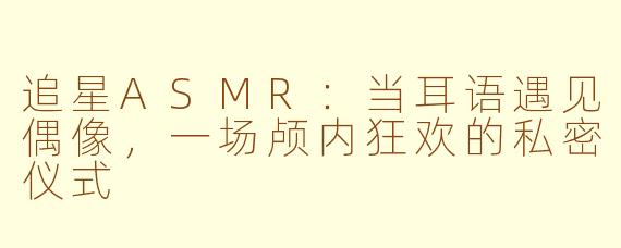 追星ASMR：当耳语遇见偶像，一场颅内狂欢的私密仪式