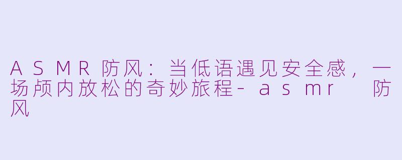 ASMR防风：当低语遇见安全感，一场颅内放松的奇妙旅程-asmr 防风