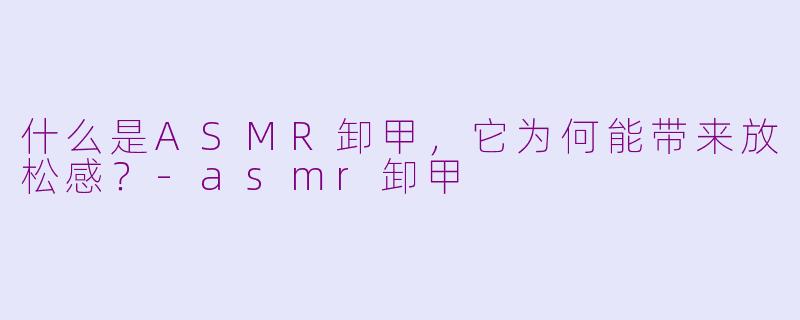 什么是ASMR卸甲，它为何能带来放松感？-asmr卸甲