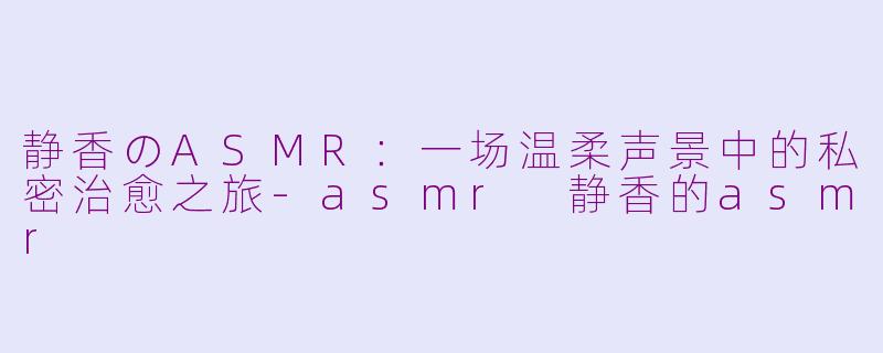 静香のASMR：一场温柔声景中的私密治愈之旅-asmr 静香的asmr