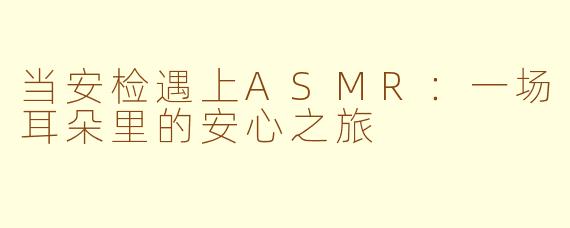 当安检遇上ASMR：一场耳朵里的安心之旅