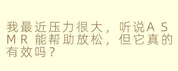 我最近压力很大,听说ASMR能帮助放松,但它真的有效吗?