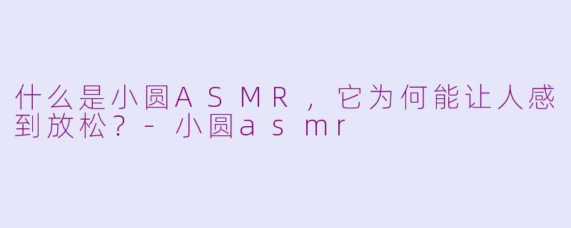 什么是小圆ASMR,它为何能让人感到放松?-小圆asmr