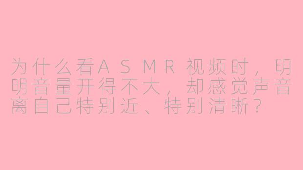 为什么看ASMR视频时，明明音量开得不大，却感觉声音离自己特别近、特别清晰？