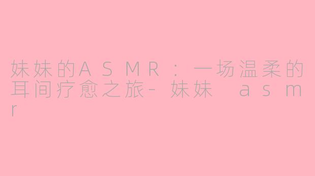妹妹的ASMR:一场温柔的耳间疗愈之旅-妹妹 asmr