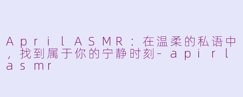AprilASMR:在温柔的私语中,找到属于你的宁静时刻-apirlasmr