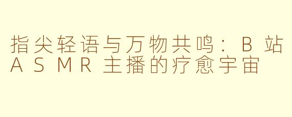 指尖轻语与万物共鸣:B站ASMR主播的疗愈宇宙