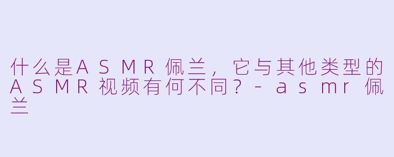 什么是ASMR佩兰,它与其他类型的ASMR视频有何不同?-asmr佩兰