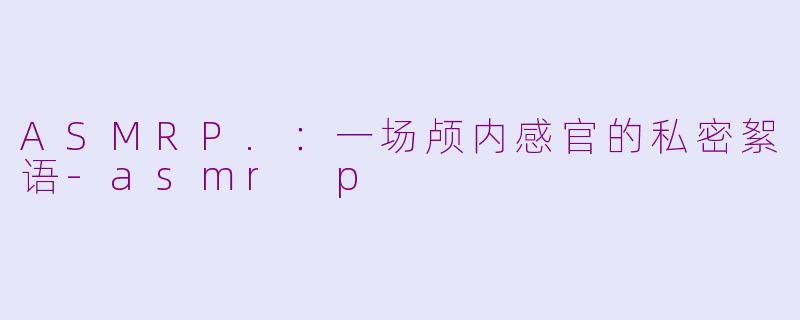 ASMRP.:一场颅内感官的私密絮语-asmr p