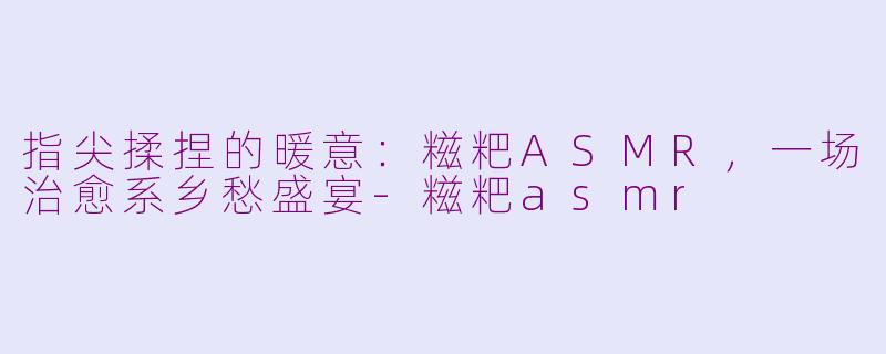 指尖揉捏的暖意：糍粑ASMR，一场治愈系乡愁盛宴-糍粑asmr