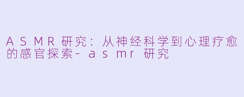 ASMR研究:从神经科学到心理疗愈的感官探索-asmr研究