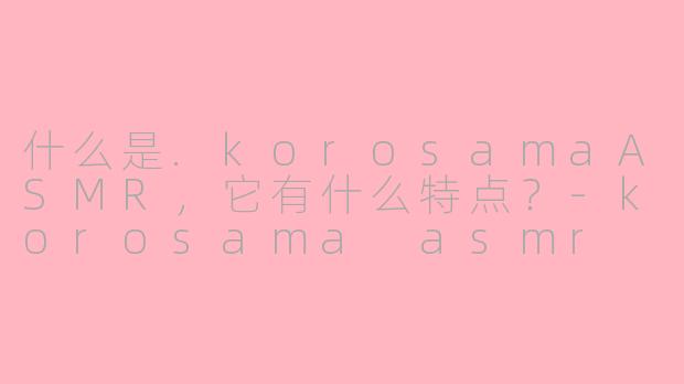 什么是.korosamaASMR,它有什么特点?-korosama asmr