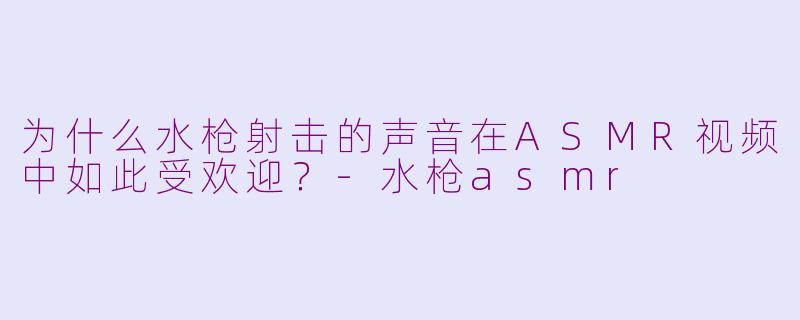 为什么水枪射击的声音在ASMR视频中如此受欢迎？-水枪asmr