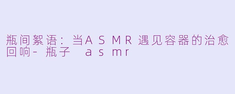 瓶间絮语：当ASMR遇见容器的治愈回响-瓶子 asmr