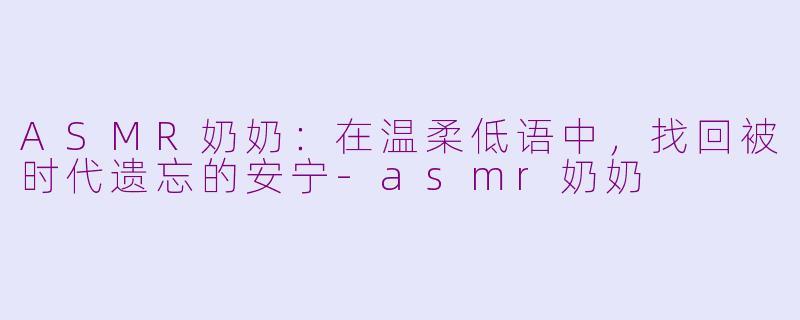 ASMR奶奶:在温柔低语中,找回被时代遗忘的安宁-asmr奶奶