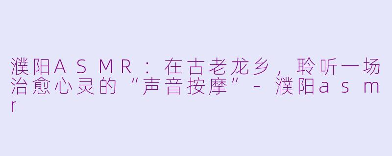 濮阳ASMR:在古老龙乡,聆听一场治愈心灵的“声音按摩”-濮阳asmr
