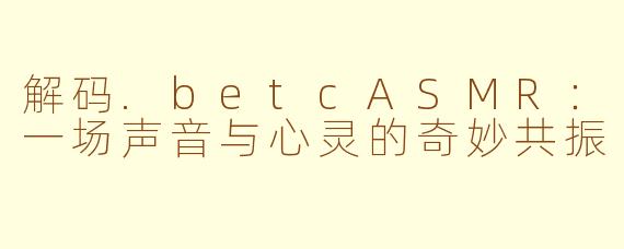 解码.betcASMR:一场声音与心灵的奇妙共振