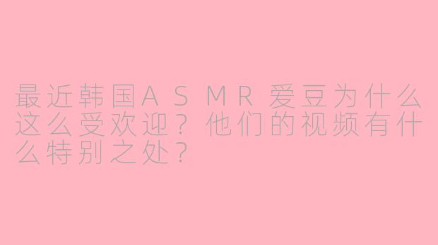 最近韩国ASMR爱豆为什么这么受欢迎？他们的视频有什么特别之处？