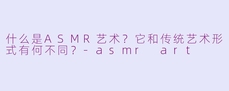 什么是ASMR艺术？它和传统艺术形式有何不同？-asmr art