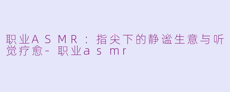职业ASMR：指尖下的静谧生意与听觉疗愈-职业asmr