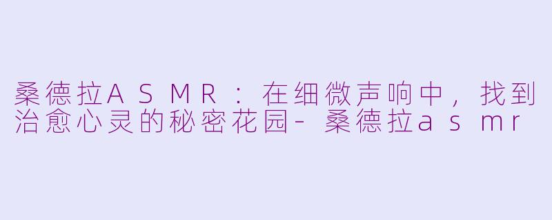 桑德拉ASMR：在细微声响中，找到治愈心灵的秘密花园-桑德拉asmr