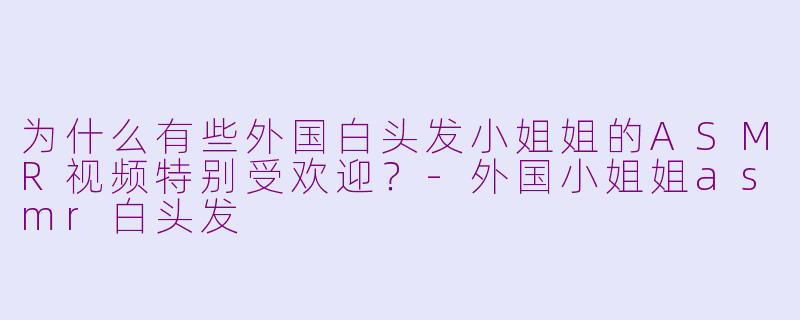为什么有些外国白头发小姐姐的ASMR视频特别受欢迎？-外国小姐姐asmr白头发