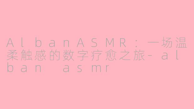 AlbanASMR：一场温柔触感的数字疗愈之旅-alban asmr
