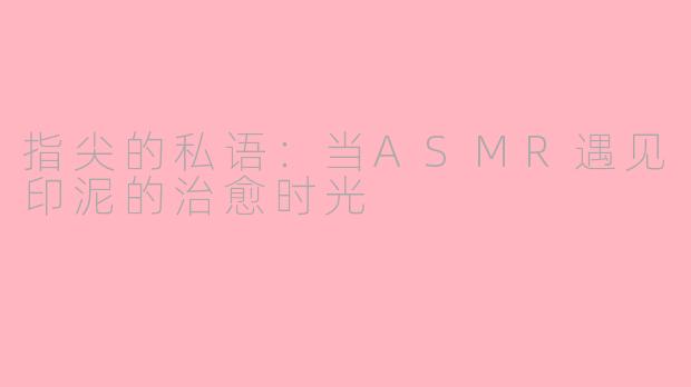 指尖的私语：当ASMR遇见印泥的治愈时光