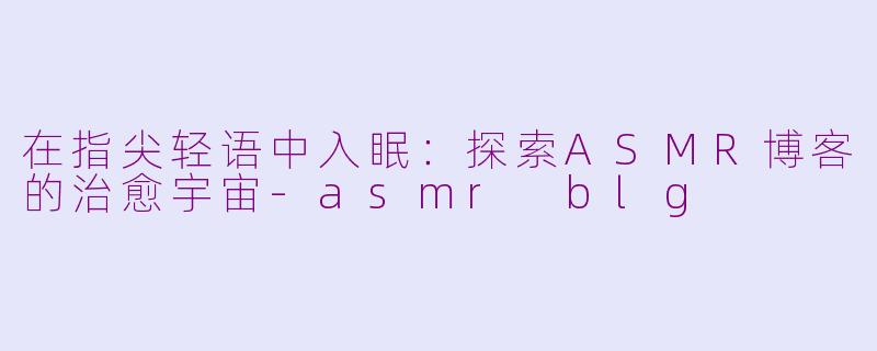 在指尖轻语中入眠：探索ASMR博客的治愈宇宙-asmr blg