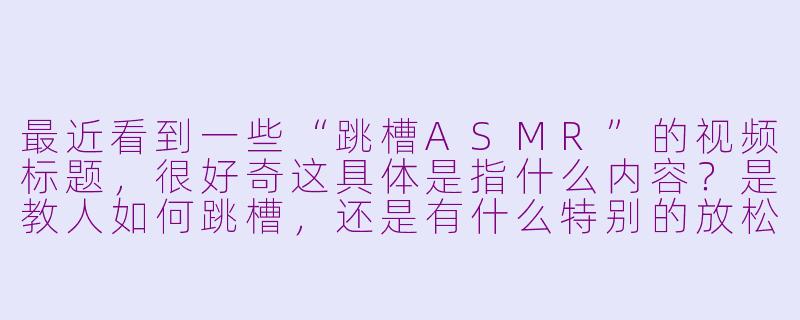 最近看到一些“跳槽ASMR”的视频标题，很好奇这具体是指什么内容？是教人如何跳槽，还是有什么特别的放松效果？