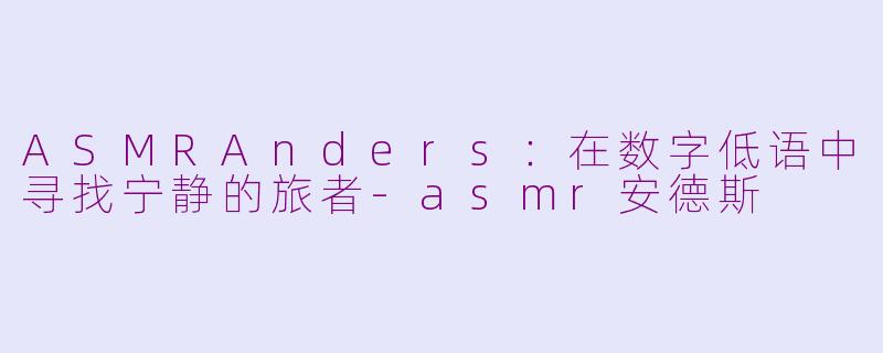 ASMRAnders:在数字低语中寻找宁静的旅者-asmr安德斯