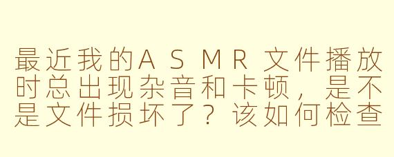 最近我的ASMR文件播放时总出现杂音和卡顿,是不是文件损坏了?该如何检查和修复?