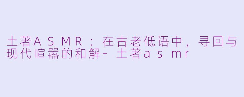 土著ASMR：在古老低语中，寻回与现代喧嚣的和解-土著asmr