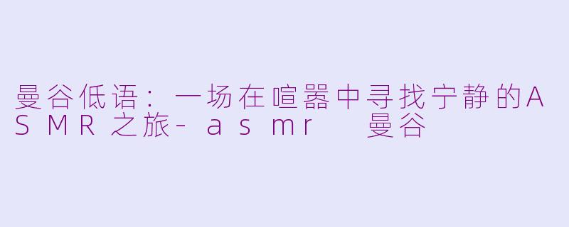 曼谷低语：一场在喧嚣中寻找宁静的ASMR之旅-asmr 曼谷