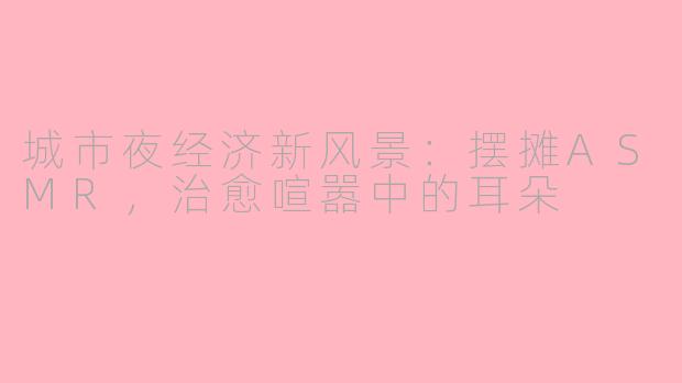 城市夜经济新风景:摆摊ASMR,治愈喧嚣中的耳朵