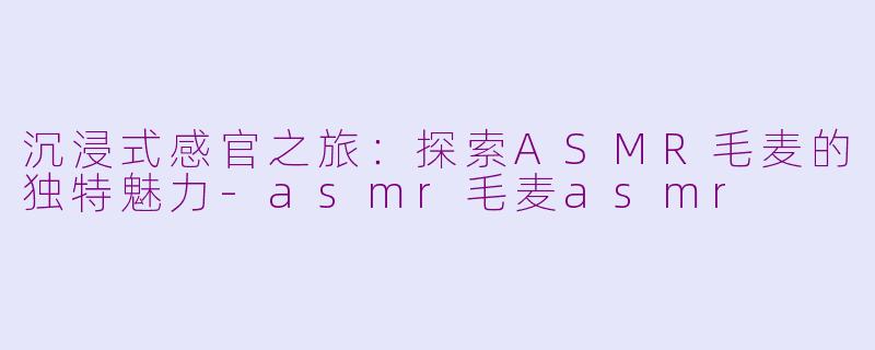 沉浸式感官之旅:探索ASMR毛麦的独特魅力-asmr毛麦asmr