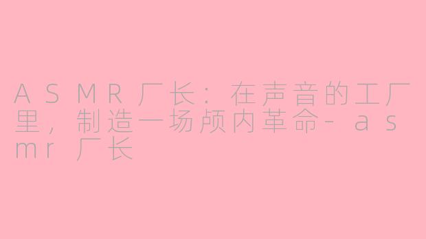 ASMR厂长：在声音的工厂里，制造一场颅内革命-asmr厂长